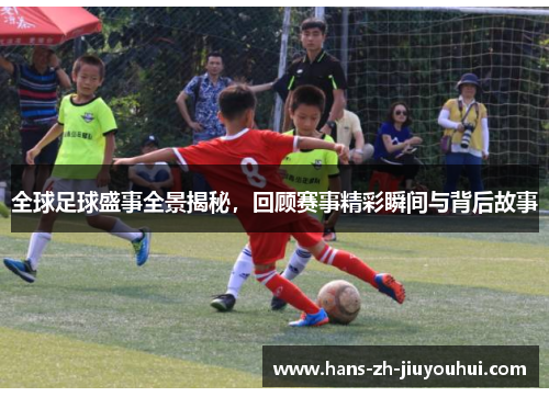 全球足球盛事全景揭秘,回顾赛事精彩瞬间与背后故事 全球足球盛事全景揭秘,回顾赛事精彩瞬间与背后故事