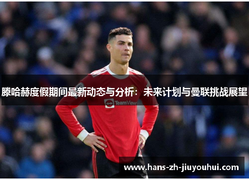 滕哈赫度假期间最新动态与分析：未来计划与曼联挑战展望