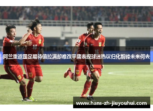 阿兰重返国足期待值拉满却难改平庸表现球迷热议归化前锋未来何去 阿兰重返国足期待值拉满却难改平庸表现球迷热议归化前锋未来何去